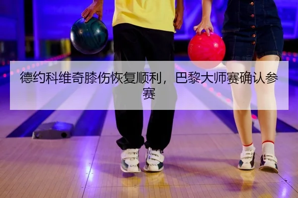 德约科维奇膝伤恢复顺利，巴黎大师赛确认参赛