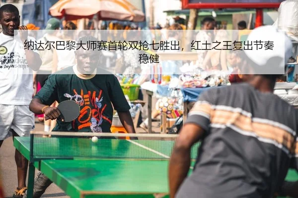 纳达尔巴黎大师赛首轮双抢七胜出，红土之王复出节奏稳健